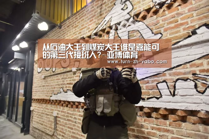 从石油大王到煤炭大王谁是嘉能可的第三代接班人?-亚博体育(图1) 亚博体育